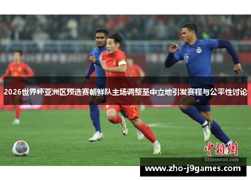 2026世界杯亚洲区预选赛朝鲜队主场调整至中立地引发赛程与公平性讨论